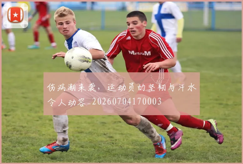伤病潮来袭，运动员的坚韧与汗水令人动容_20260704170003