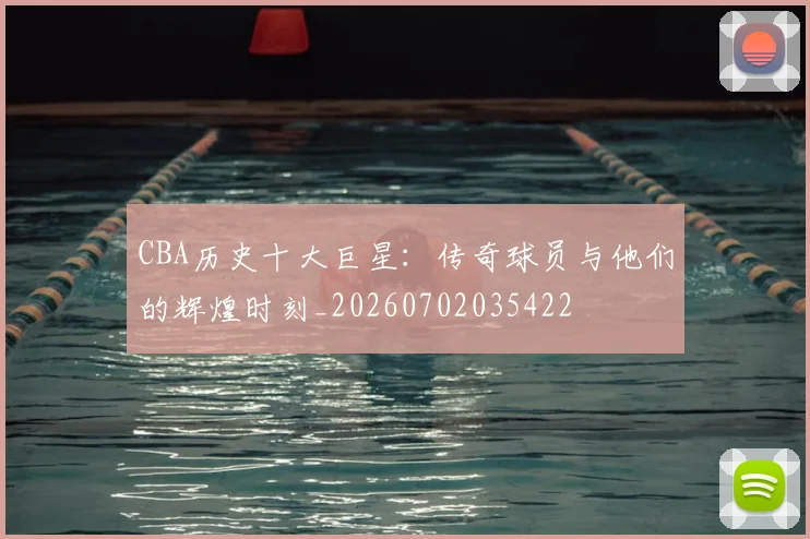 CBA历史十大巨星：传奇球员与他们的辉煌时刻_20260702035422