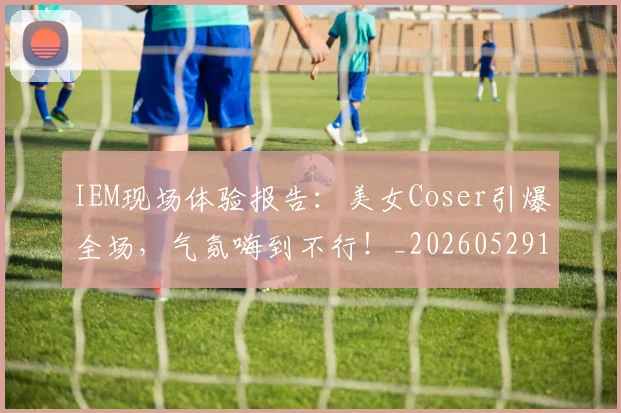 IEM现场体验报告：美女Coser引爆全场，气氛嗨到不行！_20260529145845