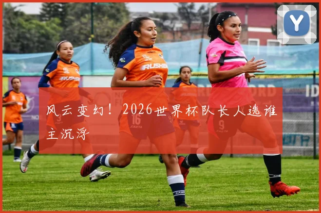 风云变幻！2026世界杯队长人选谁主沉浮