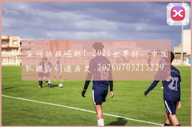 亚洲劲旅崛起!2026世界杯,中国队能否创造历史_20260703213229