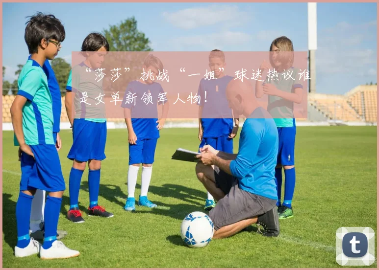 “莎莎”挑战“一姐”球迷热议谁是女单新领军人物！