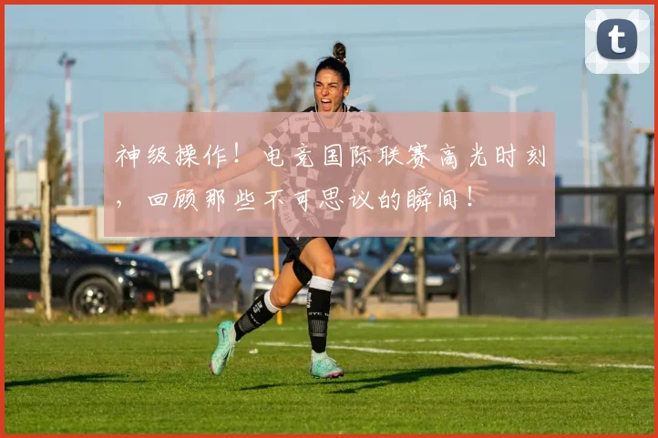 神级操作！电竞国际联赛高光时刻，回顾那些不可思议的瞬间！