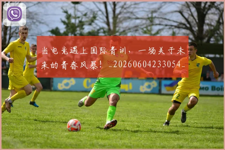 当电竞遇上国际青训,一场关于未来的青春风暴!_20260604233054_20260707152714