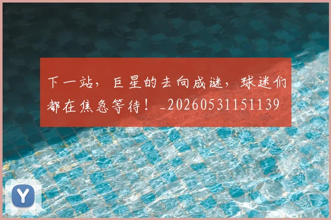 下一站，巨星的去向成谜，球迷们都在焦急等待！_20260531151139