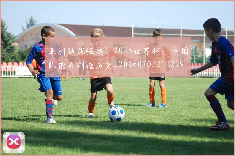 亚洲劲旅崛起！2026世界杯，中国队能否创造历史_20260703213229