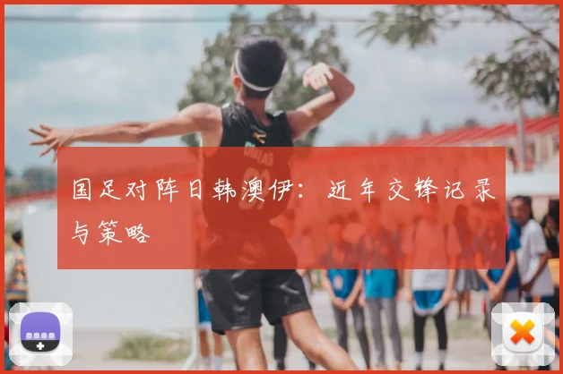 国足对阵日韩澳伊：近年交锋记录与策略