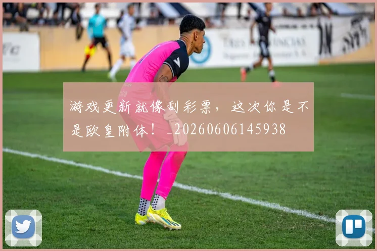 游戏更新就像刮彩票，这次你是不是欧皇附体！_20260606145938