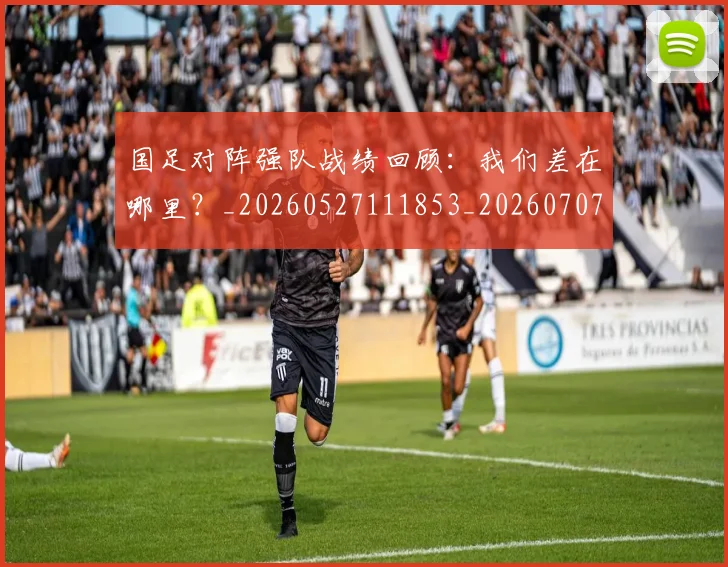 国足对阵强队战绩回顾:我们差在哪里?_20260527111853_20260707014232