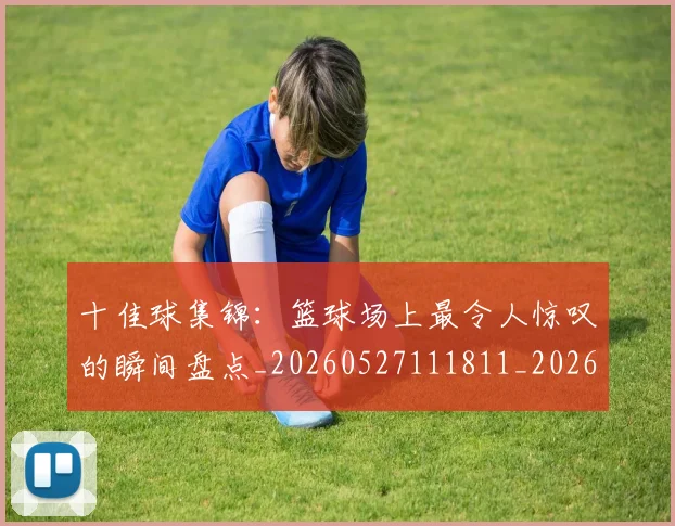 十佳球集锦：篮球场上最令人惊叹的瞬间盘点_20260527111811_20260704174356
