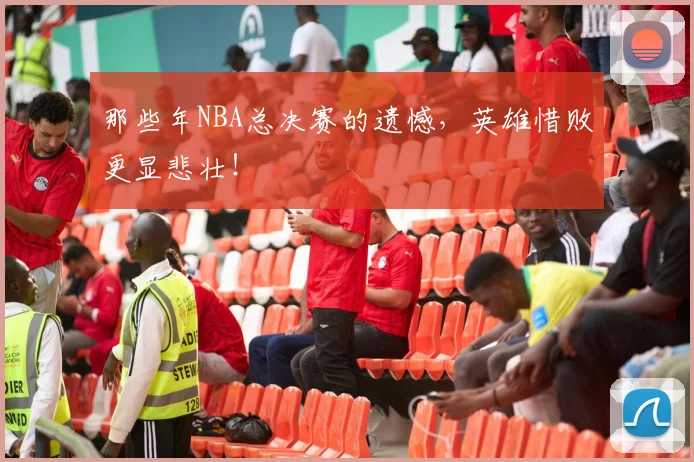 那些年NBA总决赛的遗憾,英雄惜败更显悲壮!