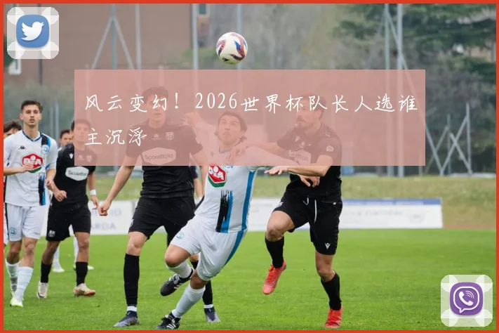 风云变幻!2026世界杯队长人选谁主沉浮
