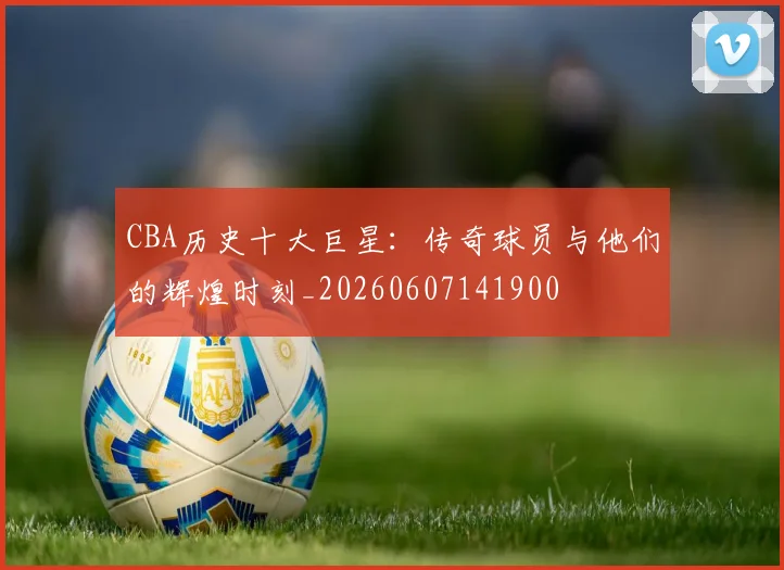 CBA历史十大巨星:传奇球员与他们的辉煌时刻_20260607141900
