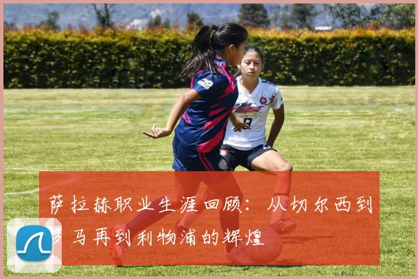 萨拉赫职业生涯回顾：从切尔西到罗马再到利物浦的辉煌