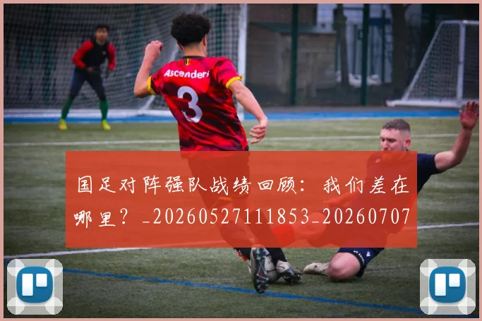 国足对阵强队战绩回顾：我们差在哪里？_20260527111853_20260707014232