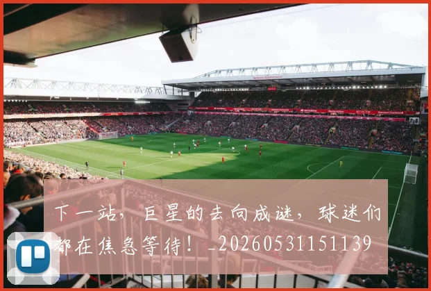下一站,巨星的去向成谜,球迷们都在焦急等待!_20260531151139