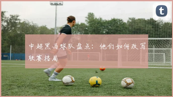 中超黑马球队盘点：他们如何改写联赛格局
