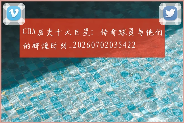 CBA历史十大巨星：传奇球员与他们的辉煌时刻_20260702035422