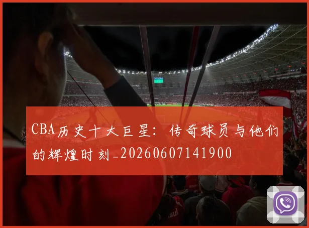 CBA历史十大巨星：传奇球员与他们的辉煌时刻_20260607141900