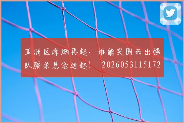 亚洲区烽烟再起，谁能突围而出强队厮杀悬念迭起！_20260531151721_20260703213232