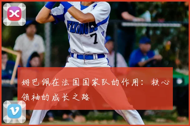 姆巴佩在法国国家队的作用：核心领袖的成长之路